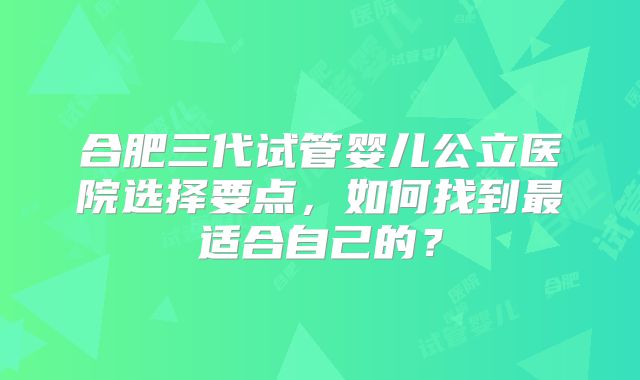 合肥三代试管婴儿公立医院选择要点,如何找到最适合自己的?