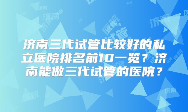 济南三代试管比较好的私立医院排名前10一览?济南能做三代试管的医院?