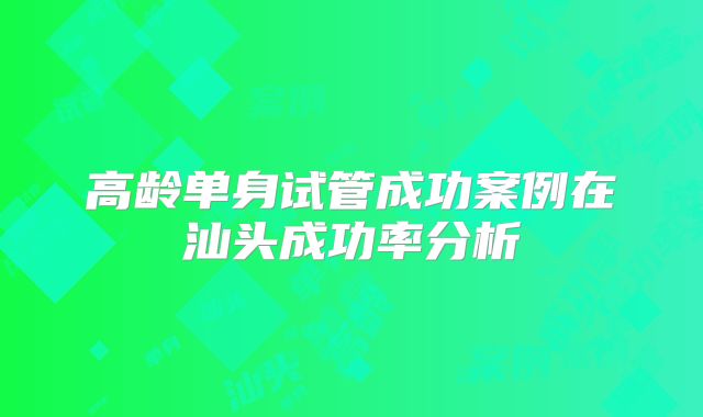 高龄单身试管成功案例在汕头成功率分析