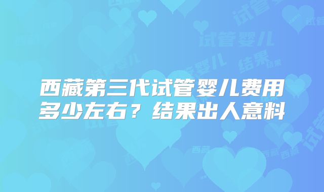 西藏第三代试管婴儿费用多少左右?结果出人意料