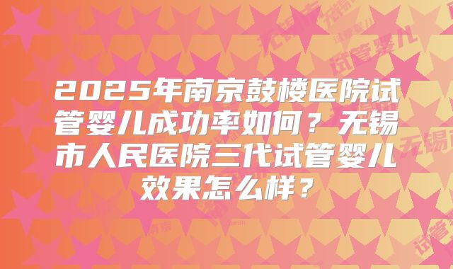 2025年南京鼓楼医院试管婴儿成功率如何?无锡市人民医院三代试管婴儿效果怎么样?