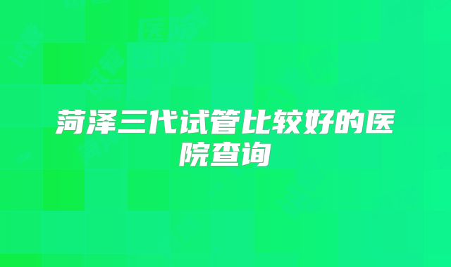 菏泽三代试管比较好的医院查询