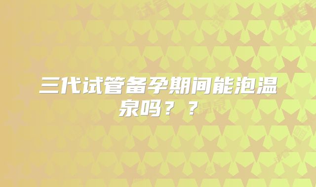 三代试管备孕期间能泡温泉吗??