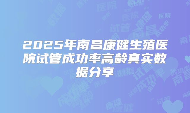 2025年南昌康健生殖医院试管成功率高龄真实数据分享