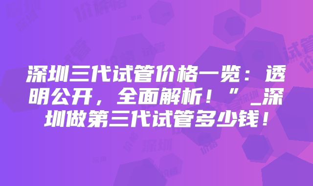 深圳三代试管价格一览:透明公开,全面解析!”_深圳做第三代试管多少钱!