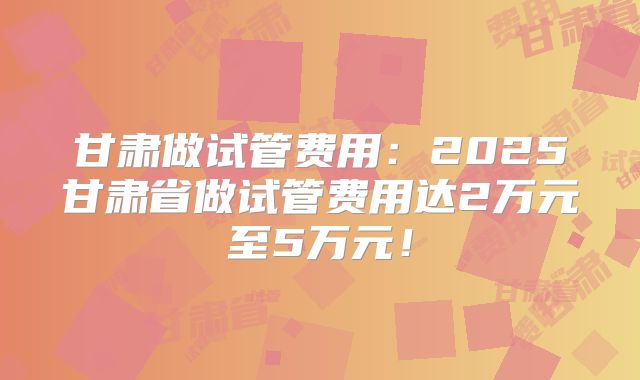 甘肃做试管费用：2025甘肃省做试管费用达2万元至5万元！