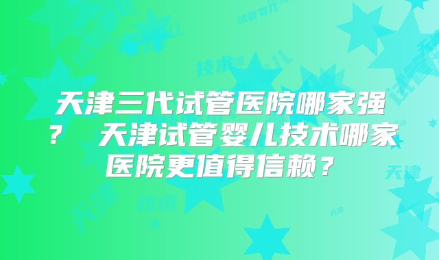 天津三代试管医院哪家强？ 天津试管婴儿技术哪家医院更值得信赖？