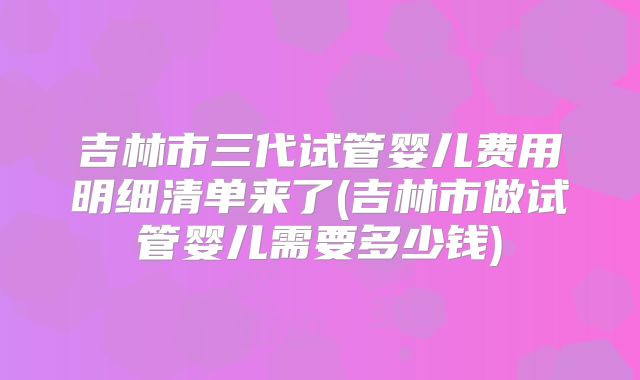 吉林市三代试管婴儿费用明细清单来了(吉林市做试管婴儿需要多少钱)