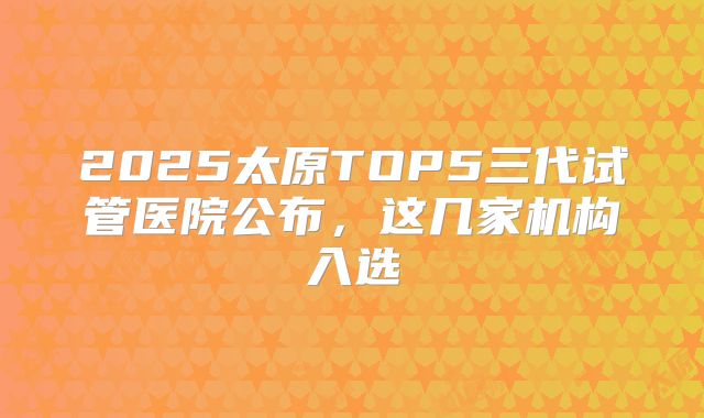 2025太原TOP5三代试管医院公布，这几家机构入选