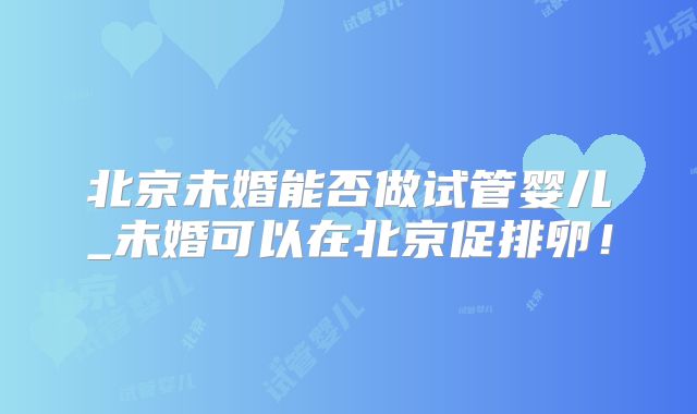 北京未婚能否做试管婴儿_未婚可以在北京促排卵!