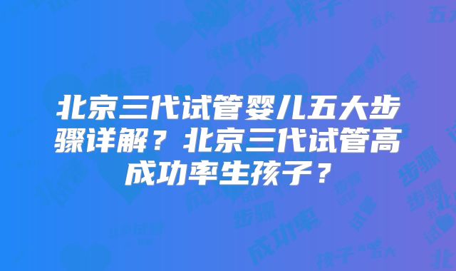 北京三代试管婴儿五大步骤详解？北京三代试管高成功率生孩子？
