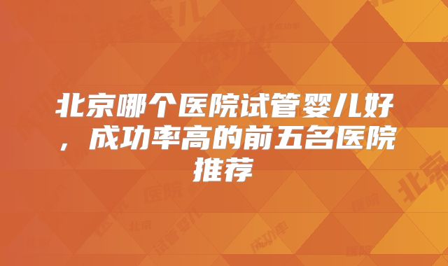 北京哪个医院试管婴儿好,成功率高的前五名医院推荐