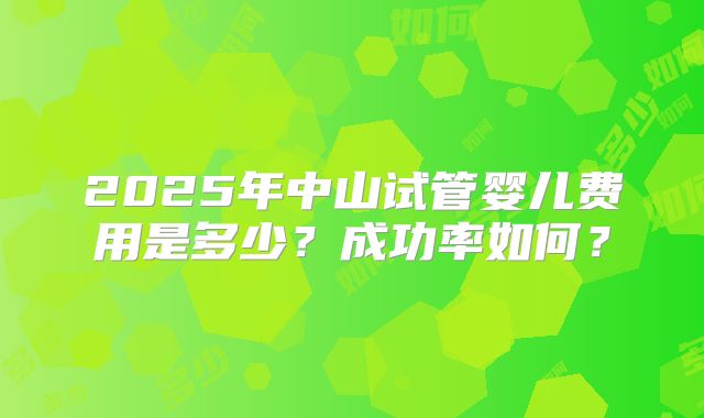 2025年中山试管婴儿费用是多少？成功率如何？