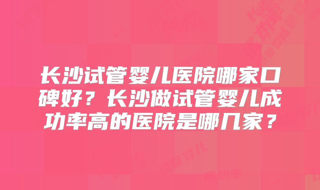 长沙试管婴儿医院哪家口碑好？长沙做试管婴儿成功率高的医院是哪几家？