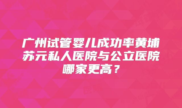 广州试管婴儿成功率黄埔苏元私人医院与公立医院哪家更高？