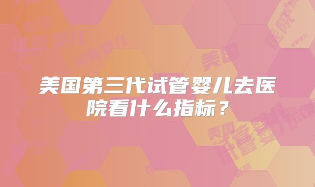 美国第三代试管婴儿去医院看什么指标？