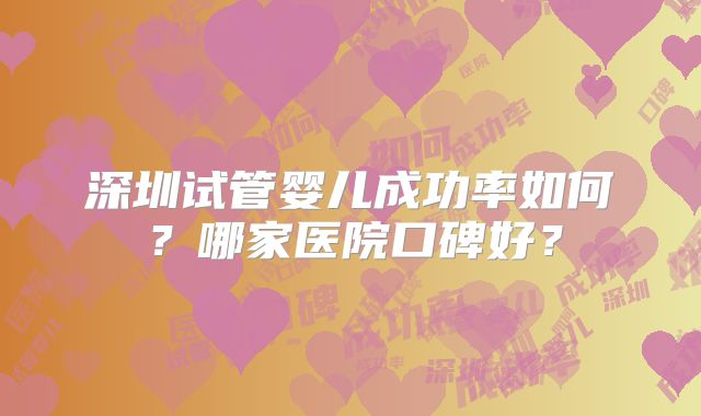 深圳试管婴儿成功率如何?哪家医院口碑好?
