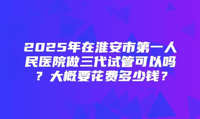 2025年在淮安市第一人民医院做三代试管可以吗?大概要花费多少钱?