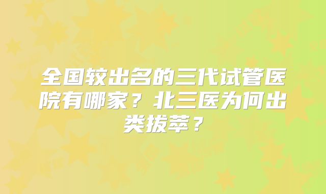 全国较出名的三代试管医院有哪家?北三医为何出类拔萃?