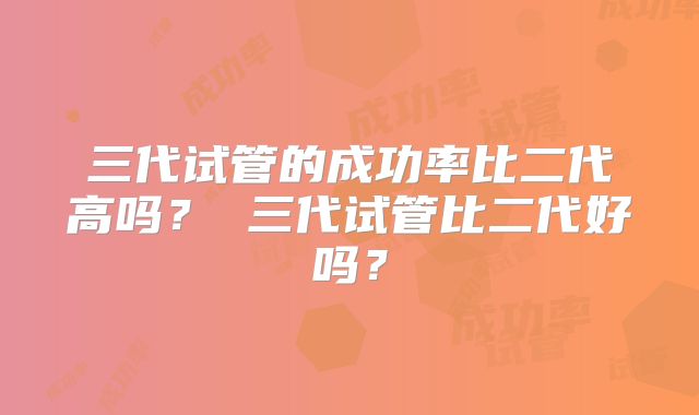 三代试管的成功率比二代高吗? 三代试管比二代好吗?