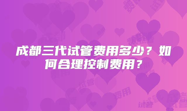 成都三代试管费用多少?如何合理控制费用?