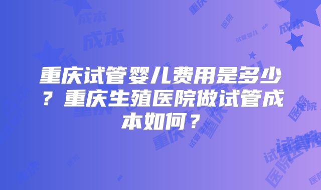重庆试管婴儿费用是多少?重庆生殖医院做试管成本如何?
