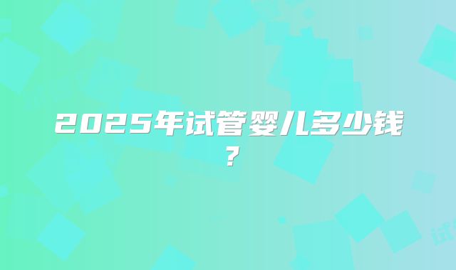 2025年试管婴儿多少钱?