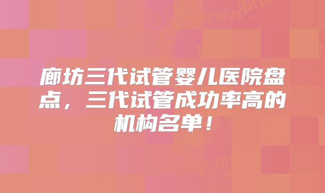 廊坊三代试管婴儿医院盘点，三代试管成功率高的机构名单！