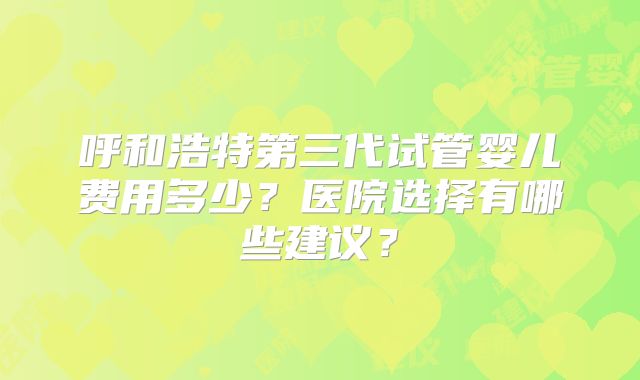 呼和浩特第三代试管婴儿费用多少？医院选择有哪些建议？