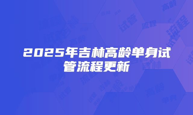 2025年吉林高龄单身试管流程更新