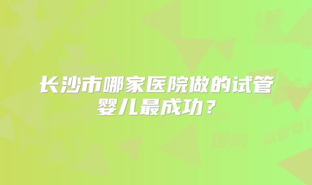 长沙市哪家医院做的试管婴儿最成功？