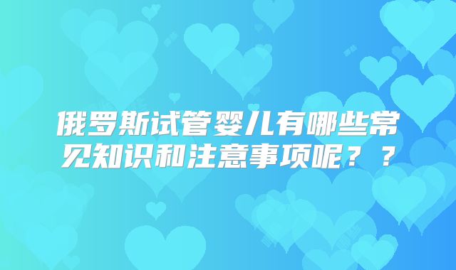 俄罗斯试管婴儿有哪些常见知识和注意事项呢??