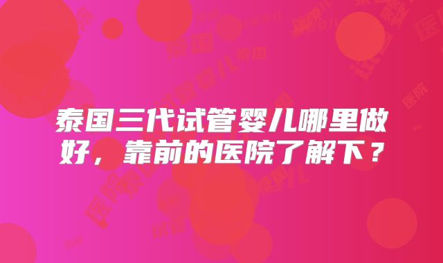 泰国三代试管婴儿哪里做好,靠前的医院了解下?