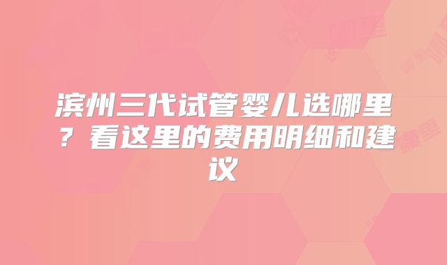 滨州三代试管婴儿选哪里？看这里的费用明细和建议