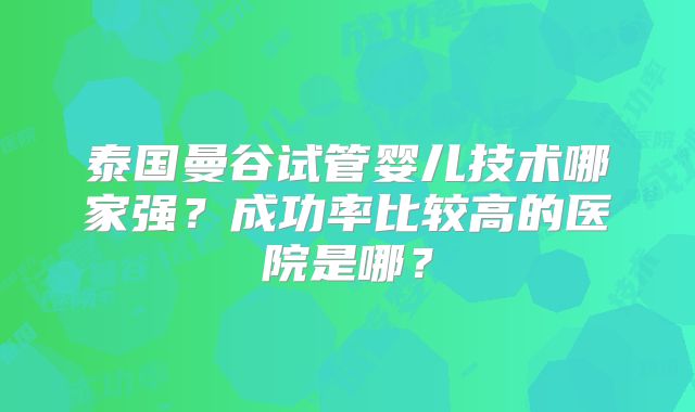 泰国曼谷试管婴儿技术哪家强?成功率比较高的医院是哪?