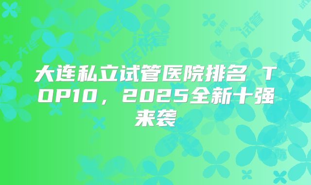 大连私立试管医院排名 TOP10，2025全新十强来袭