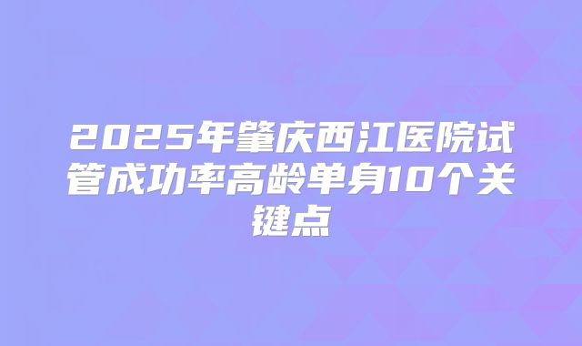 2025年肇庆西江医院试管成功率高龄单身10个关键点