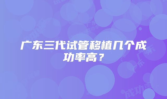 广东三代试管移植几个成功率高?