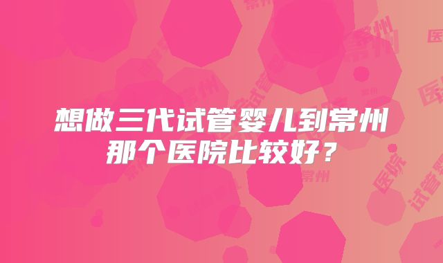 想做三代试管婴儿到常州那个医院比较好?