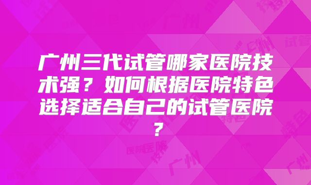 广州三代试管哪家医院技术强？如何根据医院特色选择适合自己的试管医院？