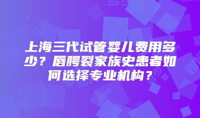 上海三代试管婴儿费用多少？唇腭裂家族史患者如何选择专业机构？
