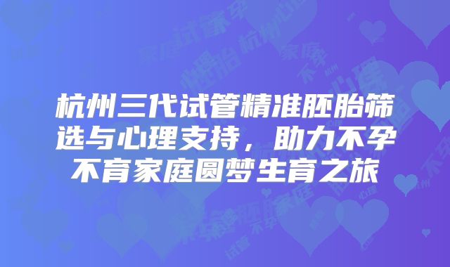 杭州三代试管精准胚胎筛选与心理支持,助力不孕不育家庭圆梦生育之旅
