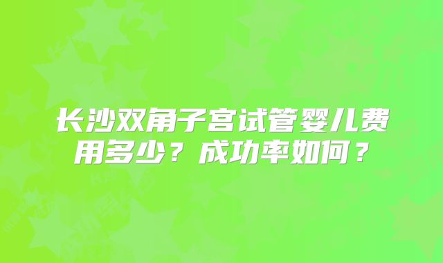 长沙双角子宫试管婴儿费用多少？成功率如何？