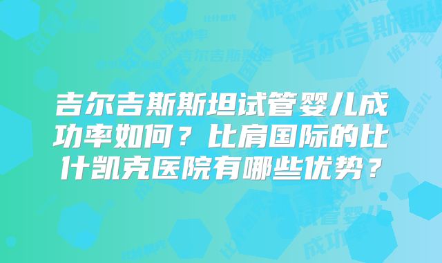 吉尔吉斯斯坦试管婴儿成功率如何？比肩国际的比什凯克医院有哪些优势？