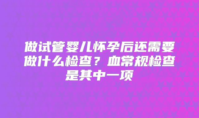 做试管婴儿怀孕后还需要做什么检查？血常规检查是其中一项