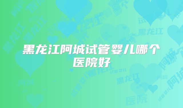 黑龙江阿城试管婴儿哪个医院好