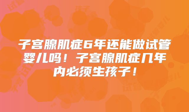 子宫腺肌症6年还能做试管婴儿吗!子宫腺肌症几年内必须生孩子!