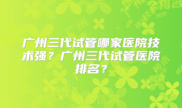 广州三代试管哪家医院技术强?广州三代试管医院排名?