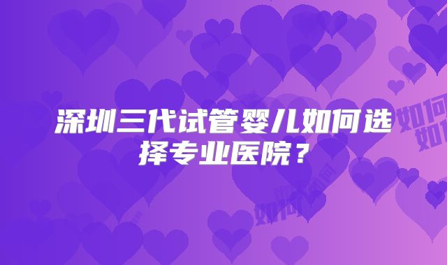 深圳三代试管婴儿如何选择专业医院?