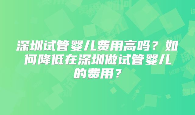 深圳试管婴儿费用高吗?如何降低在深圳做试管婴儿的费用?